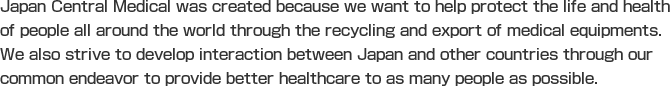 Japan Central Medical was created because we want to help protect the life and health of people all around the world through the recycling and export of medical equipments. We also strive to develop interaction between Japan and other countries through our common endeavor to provide better healthcare to as many people as possible.